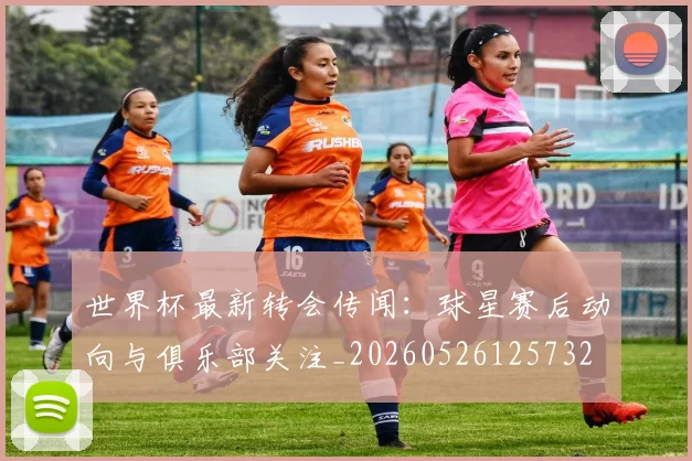 世界杯最新转会传闻：球星赛后动向与俱乐部关注_20260526125732