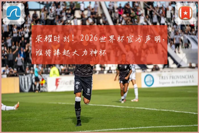 荣耀时刻！2026世界杯官方声明，谁将捧起大力神杯