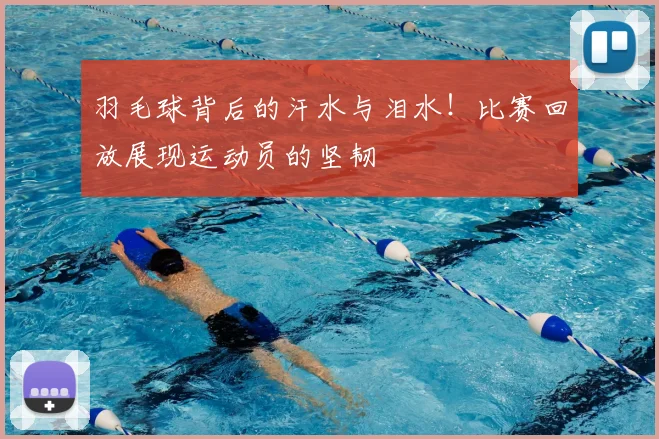 羽毛球背后的汗水与泪水！比赛回放展现运动员的坚韧