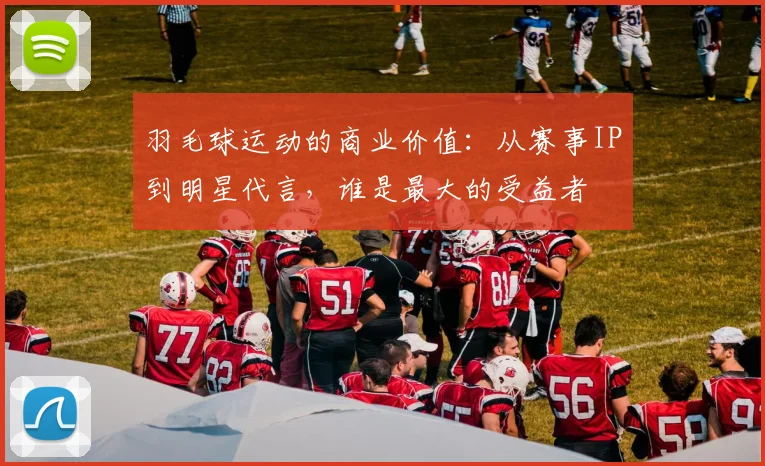羽毛球运动的商业价值：从赛事IP到明星代言，谁是最大的受益者