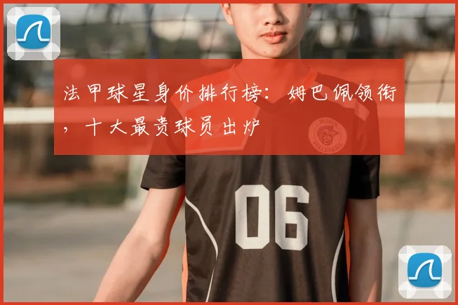 法甲球星身价排行榜：姆巴佩领衔，十大最贵球员出炉