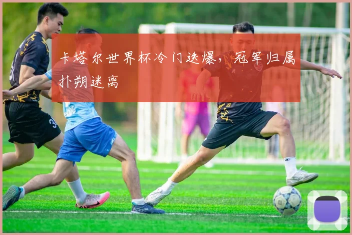 卡塔尔世界杯冷门迭爆,冠军归属扑朔迷离