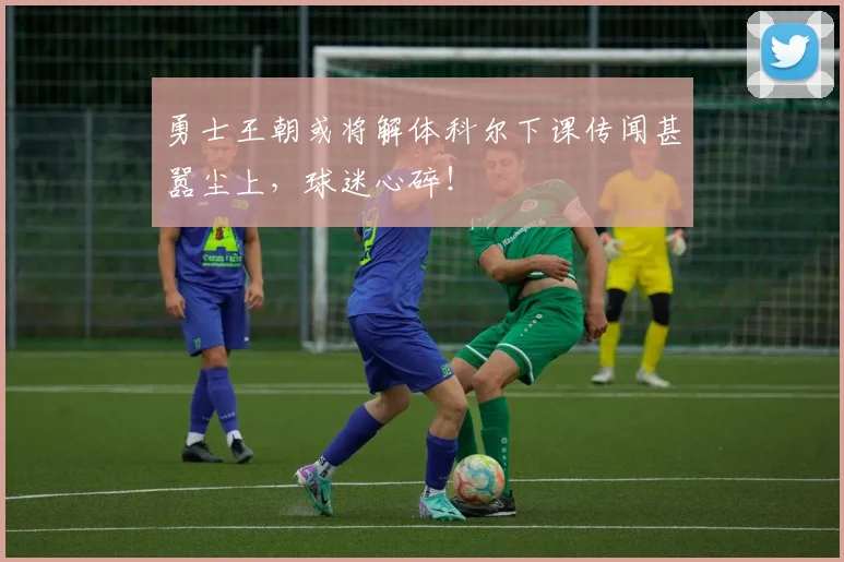 勇士王朝或将解体科尔下课传闻甚嚣尘上,球迷心碎!