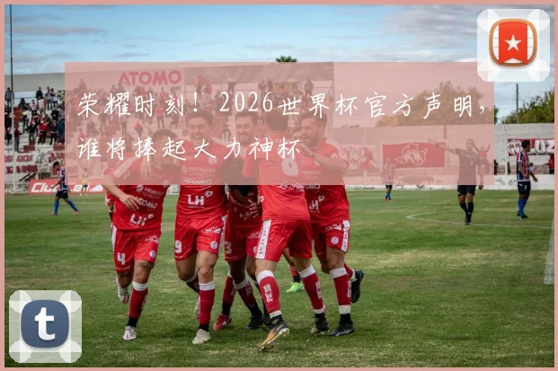 荣耀时刻！2026世界杯官方声明，谁将捧起大力神杯