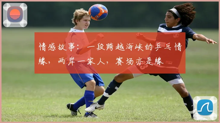 情感故事:一段跨越海峡的乒乓情缘,两岸一家人,赛场亦是缘