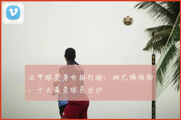 法甲球星身价排行榜：姆巴佩领衔，十大最贵球员出炉