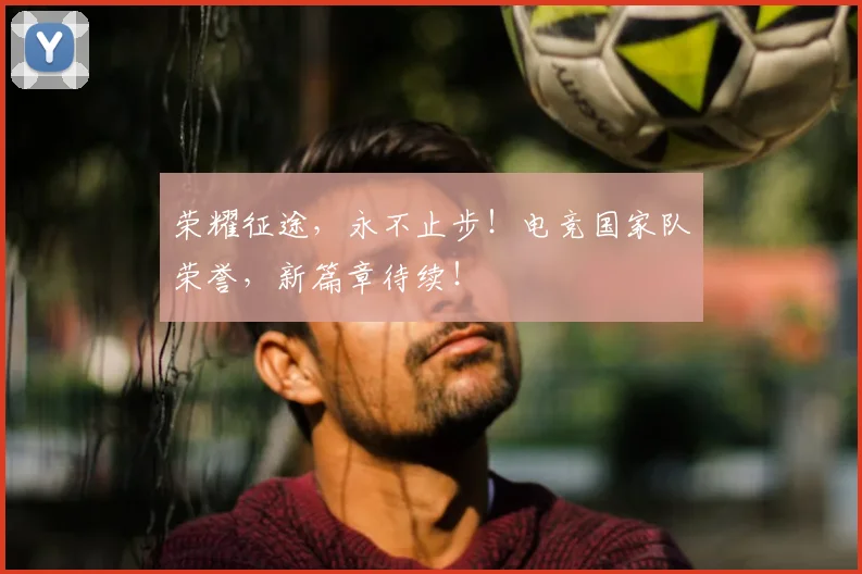 荣耀征途，永不止步！电竞国家队荣誉，新篇章待续！