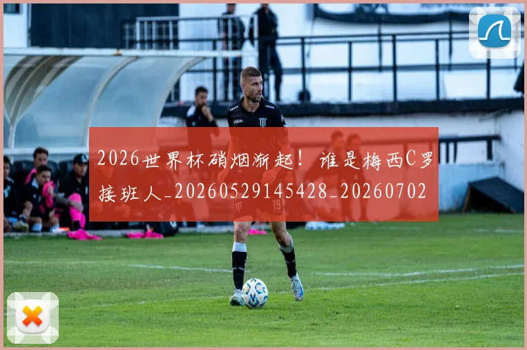 2026世界杯硝烟渐起！谁是梅西C罗接班人_20260529145428_20260702033654