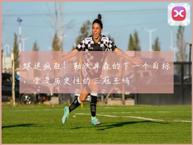 球迷疯狂！勒沃库森的下一个目标，会是历史性的三冠王吗