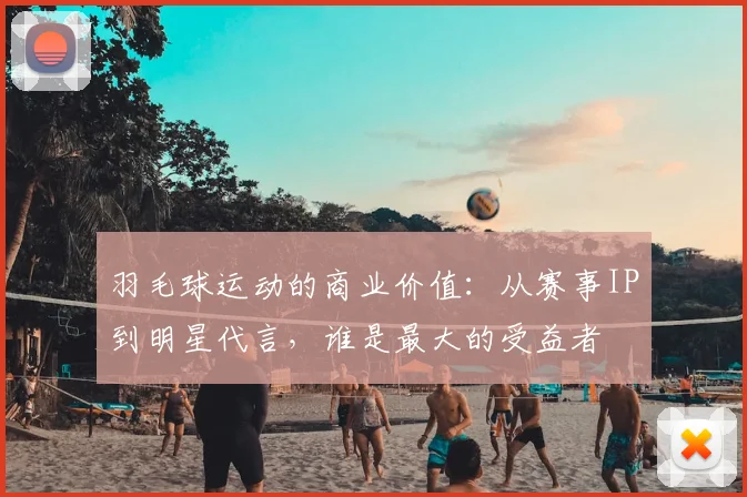羽毛球运动的商业价值：从赛事IP到明星代言，谁是最大的受益者