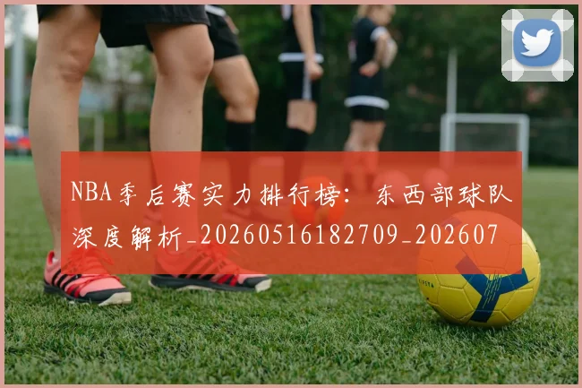 NBA季后赛实力排行榜：东西部球队深度解析_20260516182709_20260702164111